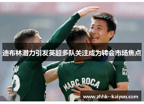 迪布林潜力引发英超多队关注成为转会市场焦点