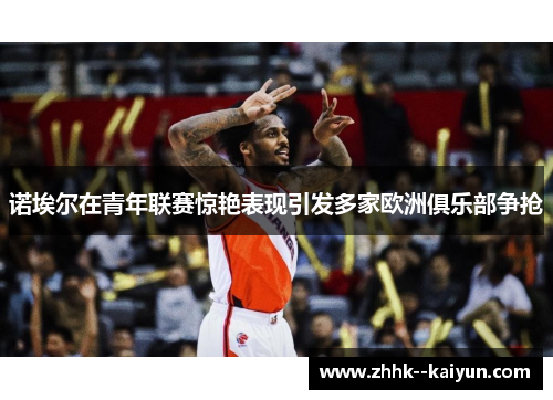 诺埃尔在青年联赛惊艳表现引发多家欧洲俱乐部争抢 诺埃尔在青年联赛惊艳表现引发多家欧洲俱乐部争抢