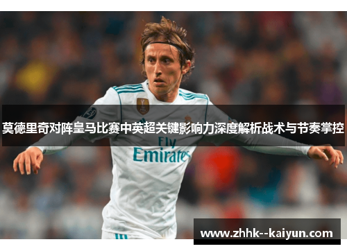 莫德里奇对阵皇马比赛中英超关键影响力深度解析战术与节奏掌控