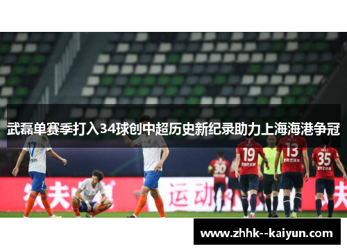 武磊单赛季打入34球创中超历史新纪录助力上海海港争冠 武磊单赛季打入34球创中超历史新纪录助力上海海港争冠