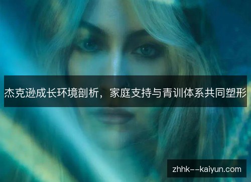 杰克逊成长环境剖析,家庭支持与青训体系共同塑形 杰克逊成长环境剖析,家庭支持与青训体系共同塑形